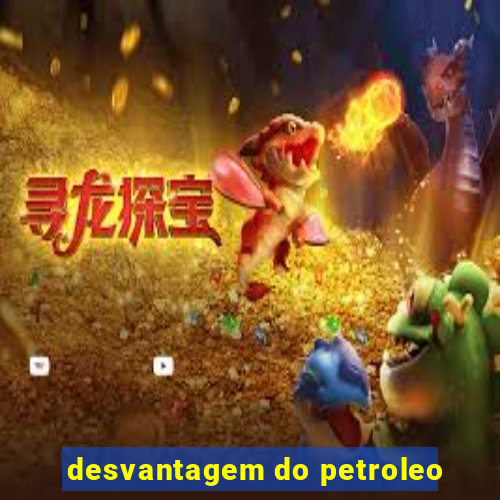 desvantagem do petroleo